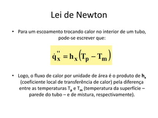 Lei de Newton
• Para um escoamento trocando calor no interior de um tubo,
                  pode-se escrever que:




• Logo, o fluxo de calor por unidade de área é o produto de hx
   (coeficiente local de transferência de calor) pela diferença
   entre as temperaturas Tp e Tm (temperatura da superfície –
       parede do tubo – e de mistura, respectivamente).
 