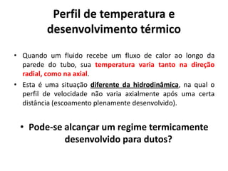 Perfil de temperatura e
         desenvolvimento térmico
• Quando um fluido recebe um fluxo de calor ao longo da
  parede do tubo, sua temperatura varia tanto na direção
  radial, como na axial.
• Esta é uma situação diferente da hidrodinâmica, na qual o
  perfil de velocidade não varia axialmente após uma certa
  distância (escoamento plenamente desenvolvido).


 • Pode-se alcançar um regime termicamente
           desenvolvido para dutos?
 