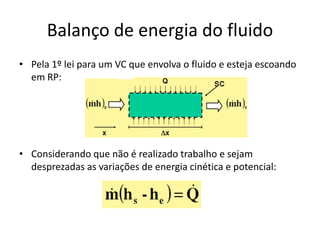 Balanço de energia do fluido
• Pela 1º lei para um VC que envolva o fluido e esteja escoando
  em RP:




• Considerando que não é realizado trabalho e sejam
  desprezadas as variações de energia cinética e potencial:
 