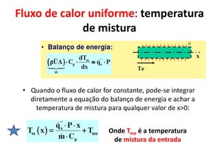 Fluxo de calor uniforme: temperatura
             de mistura




 • Quando o fluxo de calor for constante, pode-se integrar
   diretamente a equação do balanço de energia e achar a
     temperatura de mistura para qualquer valor de x>0:


                             Onde Tme é a temperatura
                              de mistura da entrada
 