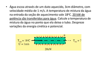 • Água escoa através de um duto aquecido, 3cm diâmetro, com
  velocidade média de 1 m/s. A temperatura de mistura da água
  na entrada da seção de aquecimento vale 18oC. 20 kW de
  potência são transferidos para água. Calcule a temperatura de
  mistura da água no ponto que ela deixa o tubo. Despreze
  variações da energia cinética e potencial.
 