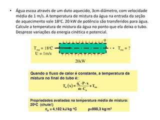• Água escoa através de um duto aquecido, 3cm diâmetro, com velocidade
  média de 1 m/s. A temperatura de mistura da água na entrada da seção
  de aquecimento vale 18oC. 20 kW de potência são transferidos para água.
  Calcule a temperatura de mistura da água no ponto que ela deixa o tubo.
  Despreze variações da energia cinética e potencial.
 