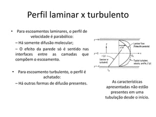 Perfil laminar x turbulento
• Para escoamentos laminares, o perfil de
           velocidade é parabólico:
  – Há somente difusão molecular;
  – O efeito da parede só é sentido nas
  interfaces entre as camadas que
  compõem o escoamento.

• Para escoamento turbulento, o perfil é
                 achatado:
 – Há outras formas de difusão presentes.       As características
                                             apresentadas não estão
                                               presentes em uma
                                            tubulação desde o início.
 