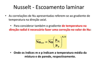 Nusselt - Escoamento laminar
• As correlações de Nu apresentadas referem-se ao gradiente de
  temperatura na direção axial.
   • Para considerar também o gradiente de temperatura na
  direção radial é necessário fazer uma correção no valor de Nu:




   • Onde os índices m e p indicam a temperatura média da
            mistura e de parede, respectivamente.
 