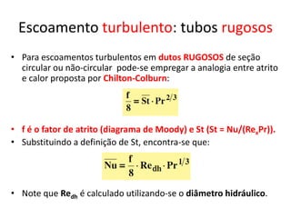 Escoamento turbulento: tubos rugosos
• Para escoamentos turbulentos em dutos RUGOSOS de seção
  circular ou não-circular pode-se empregar a analogia entre atrito
  e calor proposta por Chilton-Colburn:




• f é o fator de atrito (diagrama de Moody) e St (St = Nu/(RexPr)).
• Substituindo a definição de St, encontra-se que:




• Note que Redh é calculado utilizando-se o diâmetro hidráulico.
 