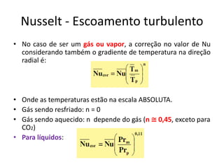 Nusselt - Escoamento turbulento
• No caso de ser um gás ou vapor, a correção no valor de Nu
  considerando também o gradiente de temperatura na direção
  radial é:




• Onde as temperaturas estão na escala ABSOLUTA.
• Gás sendo resfriado: n = 0
• Gás sendo aquecido: n depende do gás (n ≅ 0,45, exceto para
  CO2)
• Para líquidos:
 