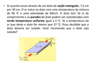• Ar quente escoa através de um duto de seção retangular, 7,5 cm
  por 30 cm. O ar entra no duto com uma temperatura de mistura
  de 60 oC e uma velocidade de 60m/s. O duto tem 16 m de
  comprimento e as paredes do duto podem ser consideradas com
  tendo temperatura uniforme igual a 4 oC. Se a temperatura do
  ar que deixa o duto for menor que 57 oC, ficou decidido que o
  duto deveria ser isolado. Você recomenda que o duto seja
  isolado?
 