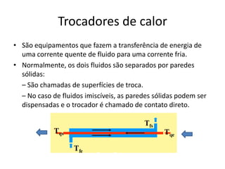 Trocadores de calor
• São equipamentos que fazem a transferência de energia de
  uma corrente quente de fluido para uma corrente fria.
• Normalmente, os dois fluidos são separados por paredes
  sólidas:
  – São chamadas de superfícies de troca.
  – No caso de fluidos imiscíveis, as paredes sólidas podem ser
  dispensadas e o trocador é chamado de contato direto.
 