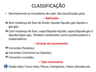 CLASSIFICAÇÃO
• Normalmente os trocadores de calor são classificados pela:
                             – Aplicação:
  Sem mudança de fase do fluido: líquido-líquido, gás-líquido e
  gás-gás;
  Com mudança de fase: vapor/líquido-líquido, vapor/líquido-gás e
  líquido/vapor-gás. Também conhecidos como condensadores e
  evaporadores.
                      – Arranjo do escoamento:
  Correntes Paralelas;
  Correntes Contrárias ou Opostas;
  Correntes cruzadas.
                         – Tipo construtivo:
  Duplo tubo, Casco tubo, Placas, Compactos, Tubos aletados,etc.
 