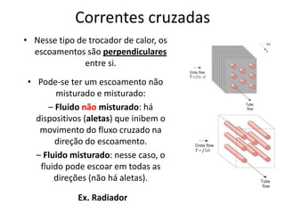 Correntes cruzadas
• Nesse tipo de trocador de calor, os
  escoamentos são perpendiculares
               entre si.
 • Pode-se ter um escoamento não
         misturado e misturado:
      – Fluido não misturado: há
   dispositivos (aletas) que inibem o
    movimento do fluxo cruzado na
        direção do escoamento.
   – Fluido misturado: nesse caso, o
    fluido pode escoar em todas as
        direções (não há aletas).

              Ex. Radiador
 