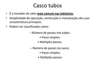 Casco tubos
• É o trocador de calor mais comum nas indústrias.
• Simplicidade de operação, construção e manutenção são suas
  características principais.
• Podem ser classificados como:
                 – Número de passes nos tubos:
                       • Passe simples;
                      • Múltiplos passes.
                 – Número de passes no casco:
                       • Passe simples;
                      • Múltiplos passes
 