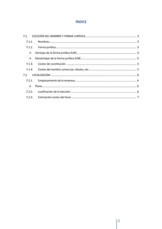 ÍNDICE


7.1.       ELECCIÓN DEL NOMBRE Y FORMA JURÍDICA. ................................................................... 3
  7.1.1.          Nombres. ................................................................................................................... 3
  7.1.2.          Forma jurídica............................................................................................................ 3
             Ventajas de la forma jurídica SLNE................................................................................ 4
             Desventajas de la forma jurídica SLNE .......................................................................... 5
  7.1.3.          Costes de constitución. ............................................................................................. 5
  7.1.4.          Costes del nombre comercial, rótulos, etc................................................................ 5
7.2.       LOCALIZACIÓN. .................................................................................................................. 6
  7.2.1.          Emplazamiento de la empresa. ................................................................................. 6
             Plano.............................................................................................................................. 6
  7.2.2.          Justificación de la elección. ....................................................................................... 6
  7.2.3.          Estimación costes del local. ....................................................................................... 7




                                                                                                                        2
 