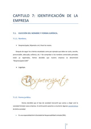 CAPITULO 7: IDENTIFICACIÓN DE LA
EMPRESA


7.1.    ELECCIÓN DEL NOMBRE Y FORMA JURÍDICA.

7.1.1. Nombres.


    Despreocúpate, Déjamelo a mí, Vivan los novios.


   Después de seguir los criterios estudiados como por ejemplo que debe ser corto, sencillo,
pronunciable, adecuado, eufónico, etc. Y de comprobar si los nombres comerciales pensados
están   ya   registrados,   hemos    decidido   que    nuestra   empresa        se   denominará
“Despreocúpate.SLNE”


    Logotipo.




7.1.2. Forma jurídica.

             Hemos decidido que el tipo de sociedad mercantil que vamos a elegir será la
sociedad limitada nueva empresa. A continuación pasamos a enumerar algunas características
de dicha sociedad:


        Es una especialidad de la Sociedad de Responsabilidad Limitada (SRL).




                                                                                3
 