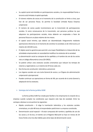 Su capital social está dividido en participaciones sociales y la responsabilidad frente a
        terceros está limitada al capital aportado.
        El número máximo de socios en el momento de la constitución se limita a cinco, que
        han de ser personas físicas. Se permite la Sociedad Limitada Nueva Empresa
        unipersonal.
        El número de socios puede incrementarse por la transmisión de participaciones
        sociales. Si como consecuencia de la transmisión, son personas jurídicas las que
        adquieren las participaciones sociales, éstas deberán ser enajenadas a favor de
        personas físicas en un plazo máximo de tres meses.
        El capital social mínimo, que deberá ser desembolsado íntegramente mediante
        aportaciones dinerarias en el momento de constituir la sociedad, es de 3.012 euros y el
        máximo de 120.202 euros.
        El objeto social es genérico para permitir una mayor flexibilidad en el desarrollo de las
        actividades empresariales sin necesidad de modificar los estatutos de la sociedad.
        La denominación social se compone de los apellidos y el nombre de uno de los socios
        más un código alfanumérico único (ID-CIRCE).
        Se podrán utilizar unos estatutos sociales orientativos que reducen los tiempos de
        notarios y registradores a un máximo de 24 horas cada uno.
        Dos formas de constitución: telemática y presencial.
        Los órganos sociales son una Junta General de socios y un Órgano de administración
        unipersonal o pluripersonal.
        Pueden continuar sus operaciones en forma de SRL por acuerdo de la Junta General y
        adaptación de los estatutos.




     Ventajas de la forma jurídica SLNE

            La forma jurídica SLNE fue creada para facilitar a los empresarios la creación de su
empresa cuando cumplan las condiciones que requiere este tipo de sociedad. Entre las
ventajas a destacar se encuentran las siguientes:
        Rápida constitución – Si elige la tramitación telemática y los estatutos sociales
        orientativos, en sólo 48 horas el emprendedor podrá tener su empresa constituida.
        Denominación social especial – Al estar compuesta del nombre y apellidos de uno de
        los socios y el id-circe, el trámite con el Registro Mercantil se hace en menos de 24
        horas frente a los tres días hábiles para otros tipos de denominación social.




                                                                               4
 