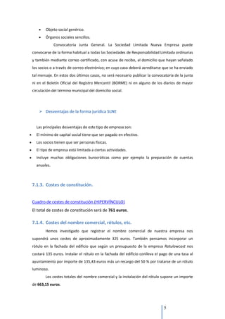 Objeto social genérico.
        Órganos sociales sencillos.
             Convocatoria Junta General. La Sociedad Limitada Nueva Empresa puede
convocarse de la forma habitual a todas las Sociedades de Responsabilidad Limitada ordinarias
y también mediante correo certificado, con acuse de recibo, al domicilio que hayan señalado
los socios o a través de correo electrónico; en cuyo caso deberá acreditarse que se ha enviado
tal mensaje. En estos dos últimos casos, no será necesario publicar la convocatoria de la junta
ni en el Boletín Oficial del Registro Mercantil (BORME) ni en alguno de los diarios de mayor
circulación del término municipal del domicilio social.




     Desventajas de la forma jurídica SLNE


  Las principales desventajas de este tipo de empresa son:
  El mínimo de capital social tiene que ser pagado en efectivo.
  Los socios tienen que ser personas físicas.
  El tipo de empresa está limitada a ciertas actividades.
  Incluye muchas obligaciones burocráticas como por ejemplo la preparación de cuentas
  anuales.



7.1.3. Costes de constitución.


Cuadro de costes de constitución (HIPERVÍNCULO)
El total de costes de constitución será de 761 euros.

7.1.4. Costes del nombre comercial, rótulos, etc.
        Hemos investigado que registrar el nombre comercial de nuestra empresa nos
supondrá unos costes de aproximadamente 325 euros. También pensamos incorporar un
rótulo en la fachada del edificio que según un presupuesto de la empresa Rotulowcost nos
costará 135 euros. Instalar el rótulo en la fachada del edificio conlleva el pago de una tasa al
ayuntamiento por importe de 135,43 euros más un recargo del 50 % por tratarse de un rótulo
luminoso.
        Los costes totales del nombre comercial y la instalación del rótulo supone un importe
de 663,15 euros.




                                                                              5
 