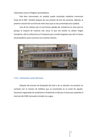 industriales como el Polígono Santa Bárbara.
       Está bien comunicado, en autobús queda conectado mediante numerosas
líneas de la EMT. También dispone de una estación de tren de cercanías. Además, la
próxima creación de una línea de metro hace que se vea aumentada esta cualidad.
       Uno de los motivos por el cual hemos optado por instalarnos en esta zona es
porque la mayoría de nosotras vive cerca, lo que nos facilita no utilizar ningún
transporte, sólo lo utilizaremos el transporte para cuando tengamos que salir en busca
de proveedores, para reunirnos con nuestros clientes…




7.2.3. Estimación costes del local.


       Después del proceso de búsqueda del local y de su elección nos pusimos en
contacto con el número de teléfono que se encontraba en el cartel de alquiler.
Estuvimos negociando las condiciones y finalmente se fijó que el coste que supondrá el
local será de 550€ mensuales incluidos luz y agua.




                                                                      7
 