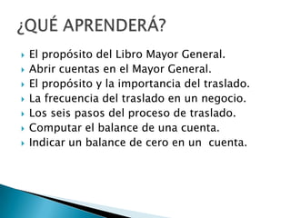  El propósito del Libro Mayor General.
 Abrir cuentas en el Mayor General.
 El propósito y la importancia del traslado.
 La frecuencia del traslado en un negocio.
 Los seis pasos del proceso de traslado.
 Computar el balance de una cuenta.
 Indicar un balance de cero en un cuenta.
 