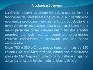 A colonização grega
Na Grécia, a partir do século VIII a.C., o uso do ferro na
fabricação de ferramentas agrícolas e a diversificação
econômica provocaram um aumento da população e a
necessidade de mais terras para o cultivo. Entretanto, a
maior parte das terras estavam nas mãos dos grandes
proprietários, pois muitos pequenos proprietários
estavam endividados e acabavam por isso sendo
escravizados.
Entre 750 e 550 a.C., os gregos fundaram mais de 150
colônias no Mar Mediterrâneo, difundindo a civilização
grega do Mar Negro ao Estreito de Gibraltar e chegando
ao sul da Itália que foi chamado de Magna Grécia.
 