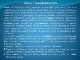 Atenas, o berço da democracia
Atenas foi fundada na Ática, península do mar Egeu, pelo jônios, que ali se
estabeleceram de forma pacífica, ao lado de eólios e aqueus, antigos habitantes da
região. No início, o poder político estava sob o controle dos eupátridas, donos das
terras mais produtivas. Na cidade, um soberano, o basileus, comandava a guerra, a
justiça e a religião. Uma espécie de conselho, o Areópago, limitava seu poder. Com o
tempo, os basileus perderam poder e se transformaram em simples membros do
Arcontado, órgão formado por uma oligarquia. Insatisfeitos com a situação,
comerciantes e soldados exigiam participação política na vida da cidade. Ao mesmo
tempo, a população mais pobre protestava cada vez mais contra as desigualdades
sociais. Diante da enorme pressão, os eupátridas viram-se obrigados a fazer
concessões.
Para conciliar os conflitos sociais, surgiram os legisladores, membros da aristocracia,
especialmente indicados para elaborar leis. Dois desses legisladores foram Drácon e
Sólon. Este último promoveu reformas em 594 a.C. com as seguintes características:
 Cancelou dívidas;
 Extinguiu a escravidão por dívidas entre os cidadãos atenienses;
 Dividiu os cidadãos em quatro categorias, de acordo com o grau de riqueza
agrícola, limitando os cargos importantes no governo aos mais ricos.
 Criou a Boulé (Conselho dos 400) e a Eclésia (Assembleia Popular) e o Helieu
(Tribunal de Justiça).
 