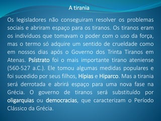 Os legisladores não conseguiram resolver os problemas
sociais e abriram espaço para os tiranos. Os tiranos eram
os indivíduos que tomavam o poder com o uso da força,
mas o termo só adquire um sentido de crueldade como
em nossos dias após o Governo dos Trinta Tiranos em
Atenas. Psístrato foi o mais importante tirano ateniense
(560-527 a.C.). Ele tomou algumas medidas populares e
foi sucedido por seus filhos, Hípias e Hiparco. Mas a tirania
será derrotada e abrirá espaço para uma nova fase na
Grécia. O governo de tiranos será substituído por
oligarquias ou democracias, que caracterizam o Período
Clássico da Grécia.
A tirania
 