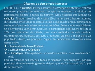 Em 508 a.C., o arconte Clístenes assumiu o comando de Atenas e realizou
um vasto programa de reformas, no qual se estendeu os direitos de
participação política a todos os homens livres nascidos em Atenas: os
cidadãos. Também ampliou de 4 para 10 o número de tribos em Atenas,
distribuídas entre todas as classes sociais e regiões da Grécia, diminuindo,
assim, a influencia da aristocracia nas decisões. Desse modo, consolidava-
se a democracia ateniense. Contudo, a participação política era restrita a
10% dos habitantes da cidade, pois eram excluídos da vida pública:
estrangeiros (os metecos), escravos e mulheres. Ou seja, a maior parte da
população. Assim, os principais órgãos da democracia ateniense nessa
época eram:
 a Assembleia do Povo (Eclésia);
 o Conselho dos 500 (Boulé);
 os Estrategos (10 magistrados, sorteados na Eclésia, com mandato de 1
ano).
Com as reformas de Clístenes, todos os cidadãos, ricos ou pobres, podiam
participar diretamente do governo, daí por que ele foi chamado de “o pai
da democracia”.
Clístenes e a democracia ateniense
 