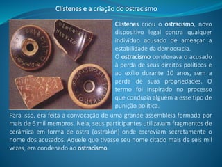 Clístenes criou o ostracismo, novo
dispositivo legal contra qualquer
indivíduo acusado de ameaçar a
estabilidade da democracia.
O ostracismo condenava o acusado
à perda de seus direitos políticos e
ao exílio durante 10 anos, sem a
perda de suas propriedades. O
termo foi inspirado no processo
que conduzia alguém a esse tipo de
punição política.
Clístenes e a criação do ostracismo
Para isso, era feita a convocação de uma grande assembleia formada por
mais de 6 mil membros. Nela, seus participantes utilizavam fragmentos de
cerâmica em forma de ostra (ostrakón) onde escreviam secretamente o
nome dos acusados. Aquele que tivesse seu nome citado mais de seis mil
vezes, era condenado ao ostracismo.
 