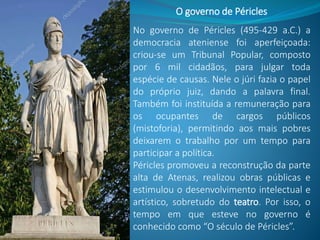 No governo de Péricles (495-429 a.C.) a
democracia ateniense foi aperfeiçoada:
criou-se um Tribunal Popular, composto
por 6 mil cidadãos, para julgar toda
espécie de causas. Nele o júri fazia o papel
do próprio juiz, dando a palavra final.
Também foi instituída a remuneração para
os ocupantes de cargos públicos
(mistoforia), permitindo aos mais pobres
deixarem o trabalho por um tempo para
participar a política.
Péricles promoveu a reconstrução da parte
alta de Atenas, realizou obras públicas e
estimulou o desenvolvimento intelectual e
artístico, sobretudo do teatro. Por isso, o
tempo em que esteve no governo é
conhecido como “O século de Péricles”.
O governo de Péricles
 