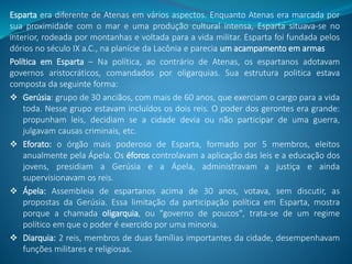 Esparta era diferente de Atenas em vários aspectos. Enquanto Atenas era marcada por
sua proximidade com o mar e uma produção cultural intensa, Esparta situava-se no
interior, rodeada por montanhas e voltada para a vida militar. Esparta foi fundada pelos
dórios no século IX a.C., na planície da Lacônia e parecia um acampamento em armas
Política em Esparta – Na política, ao contrário de Atenas, os espartanos adotavam
governos aristocráticos, comandados por oligarquias. Sua estrutura politica estava
composta da seguinte forma:
 Gerúsia: grupo de 30 anciãos, com mais de 60 anos, que exerciam o cargo para a vida
toda. Nesse grupo estavam incluídos os dois reis. O poder dos gerontes era grande:
propunham leis, decidiam se a cidade devia ou não participar de uma guerra,
julgavam causas criminais, etc.
 Eforato: o órgão mais poderoso de Esparta, formado por 5 membros, eleitos
anualmente pela Ápela. Os éforos controlavam a aplicação das leis e a educação dos
jovens, presidiam a Gerúsia e a Ápela, administravam a justiça e ainda
supervisionavam os reis.
 Ápela: Assembleia de espartanos acima de 30 anos, votava, sem discutir, as
propostas da Gerúsia. Essa limitação da participação política em Esparta, mostra
porque a chamada oligarquia, ou "governo de poucos", trata-se de um regime
político em que o poder é exercido por uma minoria.
 Diarquia: 2 reis, membros de duas famílias importantes da cidade, desempenhavam
funções militares e religiosas.
 