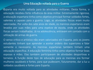 Esparta era muito voltada para as atividades militares. Desta forma, a
educação recebeu forte influência da área militar. Extremamente rigorosa,
a educação espartana tinha como objetivo principal formar soldados fortes,
valentes e capazes para a guerra. Logo, as atividades físicas eram muito
valorizadas. Por volta dos sete anos de idade, os meninos espartanos eram
levados por suas mães para uma espécie de escola, onde as atividades
físicas seriam trabalhadas. Já na adolescência, entravam em contado com a
utilização de armas de guerra.
O senso crítico e artístico não eram valorizados em Esparta, pois os jovens
estudantes tinham que aprender a aceitar ordens dos superiores e falar
somente o necessário. As meninas espartanas também tinham uma
educação específica. A educação feminina tinha como objetivo formar boas
esposas e mães. Elas também participavam de atividades desportivas e
torneios. A função deste tipo de educação para as meninas era formar
mulheres saudáveis e fortes, para que pudessem, futuramente, dar a luz a
soldados saudáveis e fortes para Esparta.
Uma Educação voltada para a Guerra
 