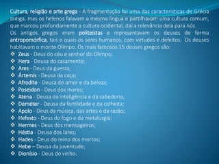 Cultura, religião e arte grega - A fragmentação foi uma das características de Grécia
antiga, mas os helenos falavam a mesma língua e partilhavam uma cultura comum,
que marcou profundamente a cultura ocidental, daí a relevância dela para nós.
Os antigos gregos eram politeístas e representavam os deuses de forma
antropomórfica, tais e quais os seres humanos, com virtudes e defeitos. Os deuses
habitavam o monte Olimpo. Os mais famosos 15 deuses gregos são:
 Zeus - Deus do céu e senhor do Olimpo;
 Hera - Deusa do casamento;
 Ares - Deus da guerra;
 Ártemis - Deusa da caça;
 Afrodite - Deusa do amor e da beleza;
 Poseidon - Deus dos mares;
 Atena - Deusa da inteligência e da sabedoria;
 Deméter - Deusa da fertilidade e da colheita;
 Apolo - Deus da música, das artes e da razão;
 Hefesto - Deus do fogo e da metalurgia;
 Hermes - Deus dos mensageiros;
 Héstia - Deusa dos lares;
 Hades - Deus do reino dos mortos;
 Hebe – Deusa da juventude;
 Dionísio - Deus do vinho.
 