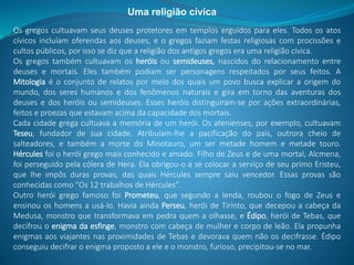 Os gregos cultuavam seus deuses protetores em templos erguidos para eles. Todos os atos
cívicos incluíam oferendas aos deuses, e o gregos faziam festas religiosas com procissões e
cultos públicos, por isso se diz que a religião dos antigos gregos era uma religião cívica.
Os gregos também cultuavam os heróis ou semideuses, nascidos do relacionamento entre
deuses e mortais. Eles também podiam ser personagens respeitados por seus feitos. A
Mitologia é o conjunto de relatos por meio dos quais um povo busca explicar a origem do
mundo, dos seres humanos e dos fenômenos naturais e gira em torno das aventuras dos
deuses e dos heróis ou semideuses. Esses heróis distinguiram-se por ações extraordinárias,
feitos e proezas que estavam acima da capacidade dos mortais.
Cada cidade grega cultuava a memória de um herói. Os atenienses, por exemplo, cultuavam
Teseu, fundador de sua cidade. Atribuíam-lhe a pacificação do país, outrora cheio de
salteadores, e também a morte do Minotauro, um ser metade homem e metade touro.
Hércules foi o herói grego mais conhecido e amado. Filho de Zeus e de uma mortal, Alcmena,
foi perseguido pela cólera de Hera. Ela obrigou-o a se colocar a serviço de seu primo Eristeu,
que lhe impôs duras provas, das quais Hércules sempre saiu vencedor. Essas provas são
conhecidas como “Os 12 trabalhos de Hércules”.
Outro herói grego famoso foi Prometeu, que segundo a lenda, roubou o fogo de Zeus e
ensinou os homens a usá-lo. Havia ainda Perseu, herói de Tirinto, que decepou a cabeça da
Medusa, monstro que transformava em pedra quem a olhasse, e Édipo, herói de Tebas, que
decifrou o enigma da esfinge, monstro com cabeça de mulher e corpo de leão. Ela propunha
enigmas aos viajantes nas proximidades de Tebas e devorava quem não os decifrasse. Édipo
conseguiu decifrar o enigma proposto a ele e o monstro, furioso, precipitou-se no mar.
Uma religião cívica
 