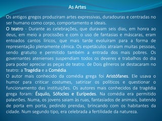 As Artes
Os antigos gregos produziram artes expressivas, duradouras e centradas no
ser humano como corpo, comportamento e ideais.
O teatro - Durante as celebrações, que duravam seis dias, em honra ao
deus, em meio a procissões e com o uso de fantasias e máscaras, eram
entoados cantos líricos, que mais tarde evoluíram para a forma de
representação plenamente cênica. Os espetáculos atraíam muitas pessoas,
sendo gratuito e permitido também a entrada dos mais pobres. Os
governantes atenienses suspendiam todos os deveres e trabalhos do dia
para poder apreciar as peças de teatro. de Dois gêneros se destacaram no
teatro: a Tragédia e a Comédia.
O autor mais conhecido da comédia grega foi Aristófanes. Ele usava o
humor para criticar costumes, satirizar os políticos e questionar o
funcionamento das instituições. Os autores mais conhecidos da tragédia
grega foram: Ésquilo, Sófocles e Eurípedes. Na comédia era permitido
palavrões. Numa, os jovens saiam às ruas, fantasiados de animais, batendo
de porta em porta, pedindo prendas, brincando com os habitantes da
cidade. Num segundo tipo, era celebrada a fertilidade da natureza.
 
