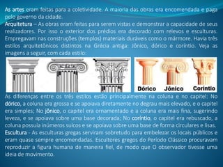 As artes eram feitas para a coletividade. A maioria das obras era encomendada e paga
pelo governo da cidade.
Arquitetura – As obras eram feitas para serem vistas e demonstrar a capacidade de seus
realizadores. Por isso o exterior dos prédios era decorado com relevos e esculturas.
Empregavam nas construções (templos) materiais duráveis como o mármore. Havia três
estilos arquitetônicos distintos na Grécia antiga: Jônico, dórico e coríntio. Veja as
imagens a seguir, com cada estilo:
As diferenças entre os três estilos estão principalmente na coluna e no capitel: No
dórico, a coluna era grossa e se apoiava diretamente no degrau mais elevado, e o capitel
era simples; No jônico, o capitel era ornamentado e a coluna era mais fina, sugerindo
leveza, e se apoiava sobre uma base decorada; No coríntio, o capitel era rebuscado, a
coluna possuía inúmeros sulcos e se apoiava sobre uma base de forma circulares e lisas.
Escultura - As esculturas gregas serviram sobretudo para embelezar os locais públicos e
eram quase sempre encomendadas. Escultores gregos do Período Clássico procuravam
reproduzir a figura humana de maneira fiel, de modo que O observador tivesse uma
ideia de movimento.
 