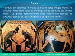 A pintura em cerâmica foi muito valorizada pelos antigos gregos. As
pinturas reproduzem cenas da mitologia ou do cotidiano dos antigos
gregos. Os gregos desenvolveram duas importantes técnicas de
pintura: a técnica de figuras negras e a de figuras vermelhas.
Pintura
Aquiles e Ajax jogando damas na tenda Lutador com Atena e Hermes
 