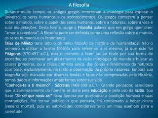 Durante muito tempo, os antigos gregos recorreram a mitologia para explicar o
universo, os seres humanos e os acontecimentos. Os gregos começam a pensar
sobre o mundo, sobre o papel dos seres humanos, sobre a natureza, sobre a vida e
suas inquietações. Desta forma, surge a Filosofia palavra que em grego quer dizer
“amor a sabedoria”. A filosofia pode ser definida como uma reflexão sobre o mundo,
os seres humanos e os fenômenos.
Tales de Mileto teria sido o primeiro filósofo da história da humanidade. Não o
primeiro a utilizar o termo filósofo para referir-se a si mesmo, já que este foi
Pitágoras (570-497 a.C.), mas o primeiro a fazer jus ao título por sua forma de
proceder, ao promover um afastamento da visão mitológica do mundo e buscar as
causas primeiras, ou a causa primeira única, das coisas e fenômenos da natureza
com base, exclusivamente, na razão e observação da própria natureza. Embora sua
biografia seja marcada por diversas lendas e fatos não comprovados pela História,
temos dados e informações importantes sobre sua vida.
“Conhece-te a ti mesmo” - Sócrates (469-399 a.C.) - Grande pensador, acreditava
que o aprimoramento do homem se daria pela educação e pelo uso da razão. Sua
frase “Só sei que nada sei” ficou famosa por questionar a condição humana e suas
contradições. Por tornar público o que pensava, foi condenado a beber cicuta
(veneno mortal), pois as autoridades consideravam-no um mau exemplo para a
juventude.
A filosofia
 