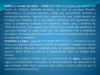 Platão e o mundo das ideias - Platão (427-348 a.C.) fundou em Atenas uma
Escola de Filosofia chamada academia, na qual se estudava filosofia,
matemática e se praticava ginastica. Platão era radicalmente contrário a
democracia ateniense. Segundo ele, o governo de uma cidade deveria ser
entregue aos filósofos, isto é, aos poucos indivíduos com capacidade para
tratar os problemas humanos com sabedoria. Platão usou a metáfora do
“Mito da Caverna” para explicar que vivemos num mundo das aparências. E
que para enxergar as coisas como elas são realmente e ter a verdadeira
liberdade e felicidade, precisamos refletir e buscar o conhecimento de como
as coisas são na realidade.
Aristóteles e a lógica - Segundo Aristóteles (384-322 a.C.), o homem é um ser
social, por natureza, pois precisa conviver e estabelecer relações com outros
seres humanos. Para ele, a sociedade deve ser organizada, visando o bem
comum. Desta forma a polis ou a Cidade-Estado deve ser dirigida pelo
homem.
Aristóteles contribuiu também para a sistematização da lógica, conjunto de
regras e procedimentos necessários ao desenvolvimento do raciocínio e da
argumentação. Além disso, escreveu sobre política. É dele a ideia de que “o
homem é um animal político”.
 