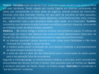 História - Heródoto viveu no século V a.C. e assumiu quase sempre uma postura crítica
em suas narrativas. Tendo viajado por muitos lugares em diversos continentes, ele
optou por compreender os fatos antes de julgá-los, atitude própria do historiador.
Escreveu uma obra chamada História, em que além da narrativa de fatos passados,
guerras, etc., incluía muitas informações adicionais, como fonte escritas, orais, crenças,
etc., registrando tudo o que descobria sobre cada nação. Já o historiador Tucídides
concentrou sua narrativa na ação humana e se esforçou para ser imparcial, procurando
as múltiplas razoes de determinados episódios.
Medicina - Na Grécia Antiga a medicina ensaiou seus primeiros passos. O esforço de
observação do corpo e das doenças teve como principal representante Hipócrates, da
ilha de Cós. Ele contribuiu decisivamente para os seguintes conhecimentos:
 as doenças possuíam causas naturais e eram vistas como fatalidades e não havia
interesse em investigar o corpo humano;
 o médico podia prever a evolução de uma doença mediante o acompanhamento
de determinado número de casos;
 o estilo de vida e a dieta são tão importantes para a conservação da saúde quanto
para a recuperação física de uma pessoa.
Segundo a mitologia grega, os conhecimentos médicos, a princípio, eram considerados
exclusividade dos deuses imortais e haviam sidos passados para os mortais por Quíron,
o centauro educador de heróis. Assim, na Grécia antiga, Hipócrates é considerado o
“pai da medicina” ocidental.
 