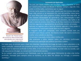 Juramento de Hipócrates.
"Eu juro, por Apolo médico, por Esculápio, Hígia e Panacea, e tomo
por testemunhas todos os deuses e deusas, cumprir, segundo meu
poder e minha razão, a promessa que se segue:
Estimar, tanto quanto a meus pais, aquele que me ensinou esta arte;
fazer vida comum e, se necessário for, com ele partilhar meus bens;
ter seus filhos por meus próprios irmãos; ensinar-lhes esta arte, se
eles tiverem necessidade de aprendê-la, sem remuneração e nem
compromisso escrito; fazer participar dos preceitos, das lições e de
todo o resto do ensino, meus filhos, os de meu mestre e os discípulos
inscritos segundo os regulamentos da profissão, porém, só a estes.
Aplicarei os regimes para o bem do doente segundo o meu poder e
entendimento, nunca para causar dano ou mal a alguém.
A ninguém darei por comprazer, nem remédio mortal nem um
conselho que induza a perda. Do mesmo modo não darei a nenhuma
mulher uma substância abortiva.
Conservarei imaculada minha vida e minha arte.
Não praticarei a talha, mesmo sobre um calculoso confirmado;
deixarei essa operação aos práticos que disso cuidam.
Em toda casa, aí entrarei para o bem dos doentes, mantendo-me longe de todo o dano voluntário e de
toda a sedução, sobretudo dos prazeres do amor, com as mulheres, com homens livres ou escravizados.
Àquilo que no exercício profissão ou fora dele, e no convívio da sociedade, eu tiver visto ou ouvido, que
não seja preciso divulgar, eu conservarei inteiramente secreto.
Se eu cumprir este juramento com fidelidade, que me seja dado gozar felizmente da vida e da minha
profissão, honrado para sempre entre os homens; se eu dele me afastar ou infringir, o contrário
aconteça."
 