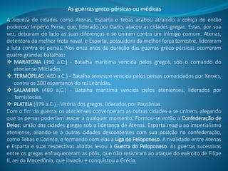 As guerras greco-pérsicas ou médicas
A riqueza de cidades como Atenas, Esparta e Tebas acabou atraindo a cobiça do então
poderoso Império Persa, que, liderado por Dario, atacou as cidades gregas. Estas, por sua
vez, deixaram de lado as suas diferenças e se uniram contra um inimigo comum. Atenas,
detentora da melhor frota naval, e Esparta, possuidora da melhor força terrestre, lideraram
a luta contra os persas. Nos onze anos de duração das guerras greco-pérsicas ocorreram
quatro grandes batalhas:
 MARATONA (490 a.C.) - Batalha marítima vencida pelos gregos, sob o comando do
ateniense Milcíades.
 TERMÓPILAS (480 a.C.) - Batalha terrestre vencida pelos persas comandados por Xerxes,
contra os 300 espartanos do rei Leônidas.
 SALAMINA (480 a.C.) - Batalha marítima vencida pelos atenienses, liderados por
Temístocles.
 PLATEIA (479 a.C.) - Vitória dos gregos, liderados por Pausânias.
Com o fim da guerra, os atenienses convenceram as outras cidades a se unirem, alegando
que os persas poderiam atacar a qualquer momento. Formou-se então a Confederação de
Delos: união das cidades gregas sob a liderança de Atenas. Esparta reagiu ao imperialismo
ateniense, aliando-se a outras cidades descontentes com sua posição na confederação,
como Tebas e Corinto, e formando com elas a Liga do Peloponeso. A rivalidade entre Atenas
e Esparta e suas respectivas aliadas levou à Guerra do Peloponeso. As guerras sucessivas
entre os gregas enfraqueceram as pólis, que não resistiram ao ataque do exército de Filipe
II, rei da Macedônia, que invadiu e conquistou a Grécia.
 