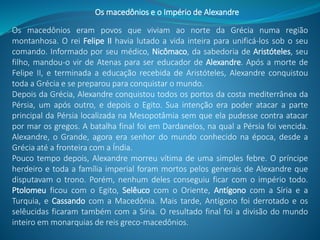 Os macedônios eram povos que viviam ao norte da Grécia numa região
montanhosa. O rei Felipe II havia lutado a vida inteira para unificá-los sob o seu
comando. Informado por seu médico, Nicômaco, da sabedoria de Aristóteles, seu
filho, mandou-o vir de Atenas para ser educador de Alexandre. Após a morte de
Felipe II, e terminada a educação recebida de Aristóteles, Alexandre conquistou
toda a Grécia e se preparou para conquistar o mundo.
Depois da Grécia, Alexandre conquistou todos os portos da costa mediterrânea da
Pérsia, um após outro, e depois o Egito. Sua intenção era poder atacar a parte
principal da Pérsia localizada na Mesopotâmia sem que ela pudesse contra atacar
por mar os gregos. A batalha final foi em Dardanelos, na qual a Pérsia foi vencida.
Alexandre, o Grande, agora era senhor do mundo conhecido na época, desde a
Grécia até a fronteira com a Índia.
Pouco tempo depois, Alexandre morreu vítima de uma simples febre. O príncipe
herdeiro e toda a família imperial foram mortos pelos generais de Alexandre que
disputavam o trono. Porém, nenhum deles conseguiu ficar com o império todo.
Ptolomeu ficou com o Egito, Selêuco com o Oriente, Antígono com a Síria e a
Turquia, e Cassando com a Macedônia. Mais tarde, Antígono foi derrotado e os
selêucidas ficaram também com a Síria. O resultado final foi a divisão do mundo
inteiro em monarquias de reis greco-macedônios.
Os macedônios e o Império de Alexandre
 