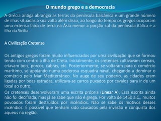 A Grécia antiga abrangia as terras da península balcânica e um grande número
de ilhas situadas a sua volta além disso, ao longo do tempo os gregos ocuparam
uma extensa faixa de terra na Ásia menor a porção sul da península itálica e a
ilha da Sicília.
A Civilização Cretense
Os antigos gregos foram muito influenciados por uma civilização que se formou
tendo com centro a ilha de Creta. Inicialmente, os cretenses cultivavam cereais,
criavam bois, porcos, cabras, etc. Posteriormente, se voltaram para o comércio
marítimo, se apoiando numa poderosa esquadra naval, chegando a dominar o
comércio pelo Mar Mediterrâneo. No auge de seu poderio, as cidades eram
ligadas por boas estradas, utilizava-se carros puxados por cavalos para ir de um
local ao outro.
Os cretenses desenvolveram uma escrita própria (Linear A). Essa escrita ainda
não foi decifrada, mas já se sabe que não é grega. Por volta de 1450 a.C., muitos
povoados foram destruídos por incêndios. Não se sabe os motivos desses
incêndios. É possível que tenham sido causados pela invasão e conquista dos
aqueus na região.
O mundo grego e a democracia
 