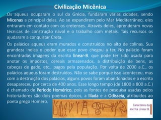 Os aqueus ocuparam o sul da Grécia, fundaram várias cidades, sendo
Micenas a principal delas. Ao se expandirem pelo Mar Mediterrâneo, eles
entraram em contato com os cretenses. Através deles, aprenderam novas
técnicas de construção naval e o trabalho com metais. Tais recursos os
ajudaram a conquistar Creta.
Os palácios aqueus eram murados e construídos no alto de colinas. Sua
grandeza indica o poder que esse povo chegou a ter. No palácio foram
encontradas imagens da escrita linear-B. que pode ter sido usada para
anotar os impostos, cereais armazenados, a distribuição de bens, as
cabeças de gado, etc., pagos pela população. Por volta de 2000 a.C., os
palácios aqueus foram destruídos. Não se sabe porque isso aconteceu, mas
com a destruição dos palácios, alguns povos foram abandonados e a escrita
desapareceu por cerca de 400 anos. Esse longo tempo (de 1800 a 800 a.C.)
é chamado de Período Homérico, pois as fontes de pesquisa usadas pelos
historiadores são dois poemas épicos, a Ilíada e a Odisseia, atribuídos ao
poeta grego Homero.
Civilização Micênica
 