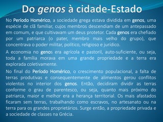 No Período Homérico, a sociedade grega estava dividida em genos, uma
espécie de clã familiar, cujos membros descendiam de um antepassado
em comum, e que cultivavam um deus protetor. Cada genos era chefiado
por um patriarca (o pater, membro mais velho do grupo), que
concentrava o poder militar, político, religioso e jurídico.
A economia no genos era agrícola e pastoril, auto-suficiente, ou seja,
toda a família morava em uma grande propriedade e a terra era
explorada coletivamente.
No final do Período Homérico, o crescimento populacional, a falta de
terras produtivas e consequentemente de alimentos gerou conflitos
violentos no interior dos genos. Então, decidiram dividir as terras
conforme o grau de parentesco, ou seja, quanto mais próximo do
patriarca, maior e melhor era a herança territorial. Os mais afastados
ficaram sem terras, trabalhando como escravos, no artesanato ou na
terra para os grandes proprietários. Surge então, a propriedade privada e
a sociedade de classes na Grécia.
 