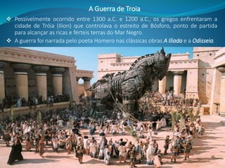  Possivelmente ocorrido entre 1300 a.C. e 1200 a.C., os gregos enfrentaram a
cidade de Tróia (Ilion) que controlava o estreito de Bósforo, ponto de partida
para alcançar as ricas e férteis terras do Mar Negro.
 A guerra foi narrada pelo poeta Homero nas clássicas obras A Ilíada e a Odisseia.
A Guerra de Troia
 