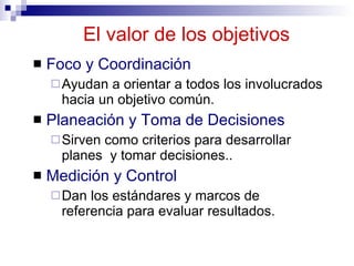 El valor de los  objetivos Foco y Coordinación Ayudan a orientar a todos los involucrados hacia un objetivo común. Planeación y Toma de Decisiones Sirven como criterios para desarrollar planes  y tomar decisiones.. Medición y Control Dan los estándares y marcos de referencia para evaluar resultados. 