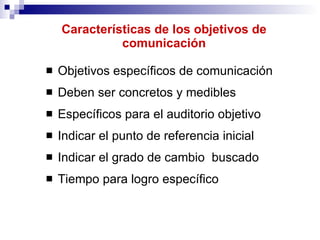 Características de los objetivos de comunicación Objetivos específicos de comunicación Deben ser concretos y medibles Específicos para el auditorio objetivo Indicar el punto de referencia inicial Indicar el grado de cambio  buscado Tiempo para logro específico 
