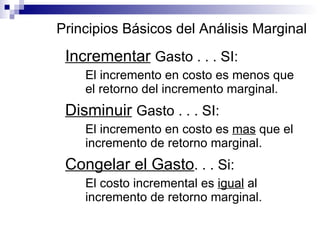Principios Básicos del Análisis Marginal Incrementar   Gasto . . . SI: El incremento en costo es menos que el retorno del incremento marginal. Disminuir   Gasto . . . SI: El incremento en costo es  mas  que el incremento de retorno marginal. Congelar el Gasto . . . Si: El costo incremental es  igual  al incremento de retorno marginal. 