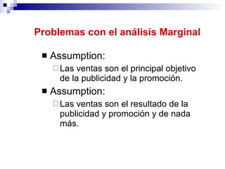 Problemas con el análisis Marginal Assumption: Las ventas son el principal objetivo de la publicidad y la promoción.  Assumption: Las ventas son el resultado de la publicidad y promoción y de nada más.  