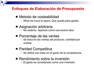 Enfoques de Elaboración de Presupuesto Metodo de costeabilidad What we have to spare. Que queda para gastar . Asignación arbitraria No sistema. Aparece como una buena idea. Porcentaje de las ventas Se basa en las ventas del producto, cantidad por unidad . Paridad Competitiva Se define con base en el gasto de la competencia . Rendimiento sobre la inversión El gasto es considerado como una inversión.  