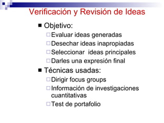 Verificación y Revisión  de Ideas Objetivo: Evaluar ideas generadas Desechar ideas inapropiadas Seleccionar  ideas principales Darles una expresión final Técnicas usadas: Dirigir focus groups Información de investigaciones cuantitativas Test de portafolio 